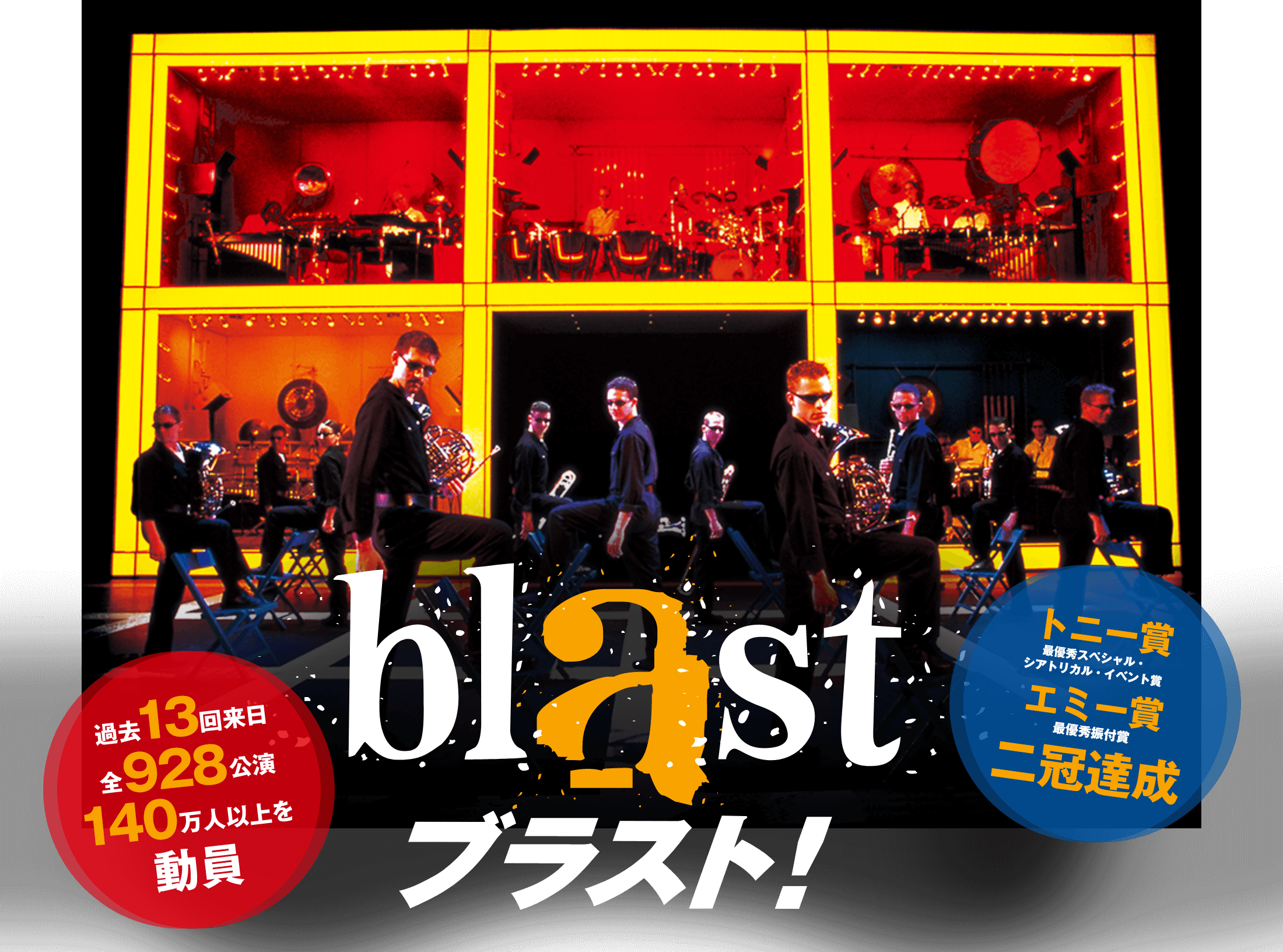 ブラスト! 過去13回来日 全928公演 140万人以上を動員 トニー賞 最優秀スペシャル・
シアトリカル・イベント賞 エミー賞 最優秀振付賞 二冠達成